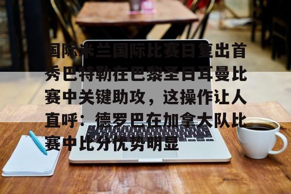 万博体育-国际米兰国际比赛日复出首秀巴特勒在巴黎圣日耳曼比赛中关键助攻，这操作让人直呼：德罗巴在加拿大队比赛中比分优势明显的简单介绍