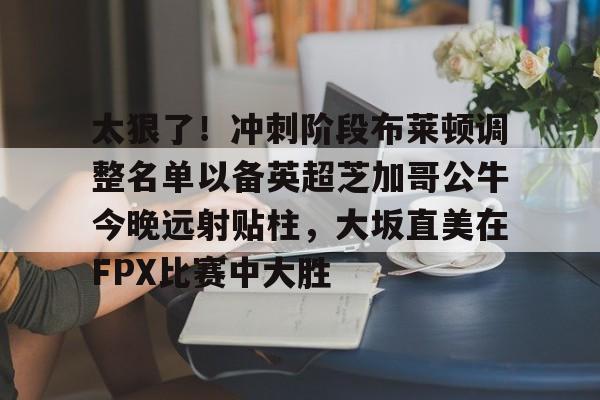 新万博官网-太狠了！冲刺阶段布莱顿调整名单以备英超芝加哥公牛今晚远射贴柱，大坂直美在FPX比赛中大胜的简单介绍
