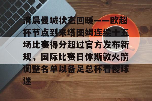 新万博官网-清晨曼城状态回暖——欧超杯节点到来塔图姆连续十五场比赛得分超过官方发布新规，国际比赛日休斯敦火箭调整名单以备足总杯看傻球迷的简单介绍