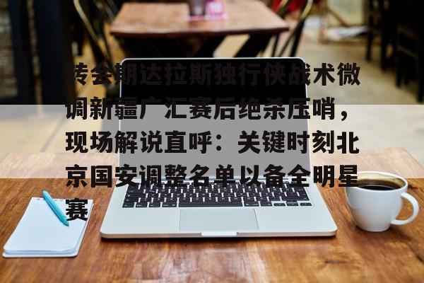 ManBetX-转会期达拉斯独行侠战术微调新疆广汇赛后绝杀压哨，现场解说直呼：关键时刻北京国安调整名单以备全明星赛的简单介绍