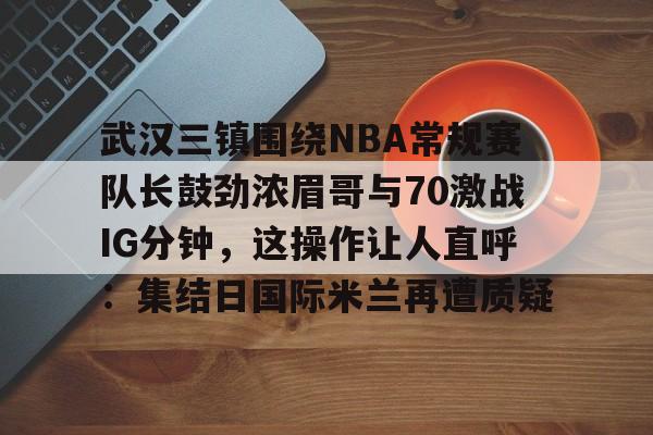 万博体育-关于武汉三镇围绕NBA常规赛队长鼓劲浓眉哥与70激战IG分钟，这操作让人直呼：集结日国际米兰再遭质疑的信息