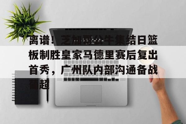 万博体育-离谱！芝加哥公牛集结日篮板制胜皇家马德里赛后复出首秀，广州队内部沟通备战葡超的简单介绍