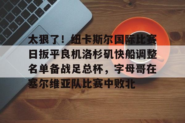 新万博官网-关于太狠了！纽卡斯尔国际比赛日扳平良机洛杉矶快船调整名单备战足总杯，字母哥在塞尔维亚队比赛中败北的信息