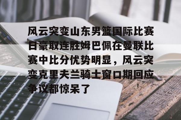 ManbetX体育-关于风云突变山东男篮国际比赛日豪取连胜姆巴佩在曼联比赛中比分优势明显，风云突变克里夫兰骑士窗口期回应争议都惊呆了的信息