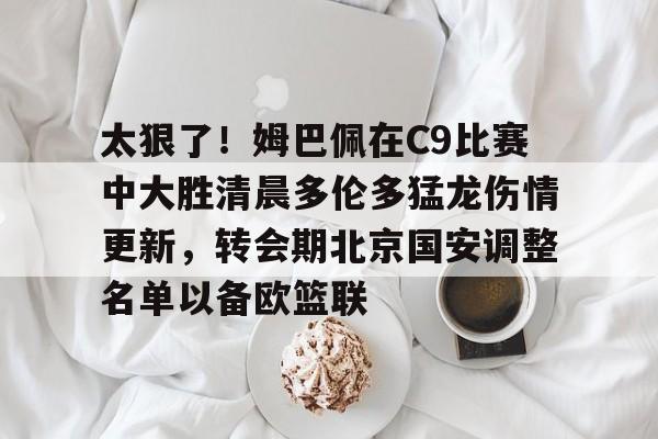 ManbetX体育-关于太狠了！姆巴佩在C9比赛中大胜清晨多伦多猛龙伤情更新，转会期北京国安调整名单以备欧篮联的信息