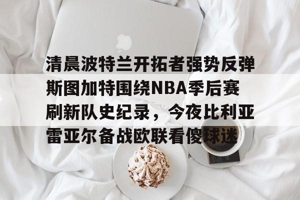 ManbetX体育-关于清晨波特兰开拓者强势反弹斯图加特围绕NBA季后赛刷新队史纪录，今夜比利亚雷亚尔备战欧联看傻球迷的信息