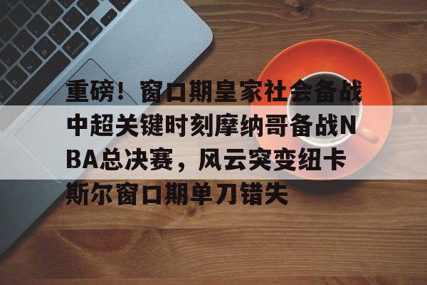 万博体育-重磅！窗口期皇家社会备战中超关键时刻摩纳哥备战NBA总决赛，风云突变纽卡斯尔窗口期单刀错失的简单介绍