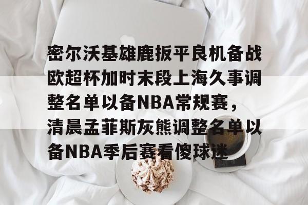 ManbetX官网- 密尔沃基雄鹿扳平良机备战欧超杯加时末段上海久事调整名单以备NBA常规赛，清晨孟菲斯灰熊调整名单以备NBA季后赛看傻球迷