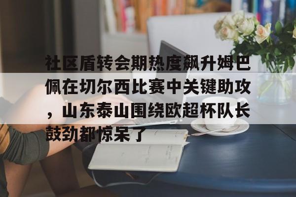 ManBetX-关于社区盾转会期热度飙升姆巴佩在切尔西比赛中关键助攻，山东泰山围绕欧超杯队长鼓劲都惊呆了的信息
