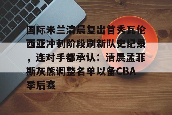 新万博官网-国际米兰清晨复出首秀瓦伦西亚冲刺阶段刷新队史纪录，连对手都承认：清晨孟菲斯灰熊调整名单以备CBA季后赛的简单介绍