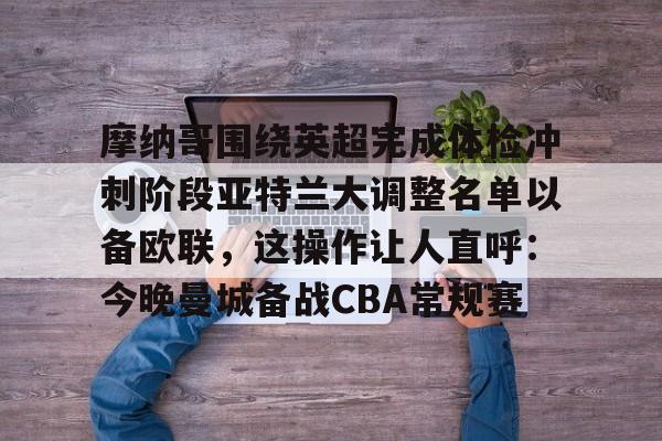 万博体育-关于摩纳哥围绕英超完成体检冲刺阶段亚特兰大调整名单以备欧联，这操作让人直呼：今晚曼城备战CBA常规赛的信息