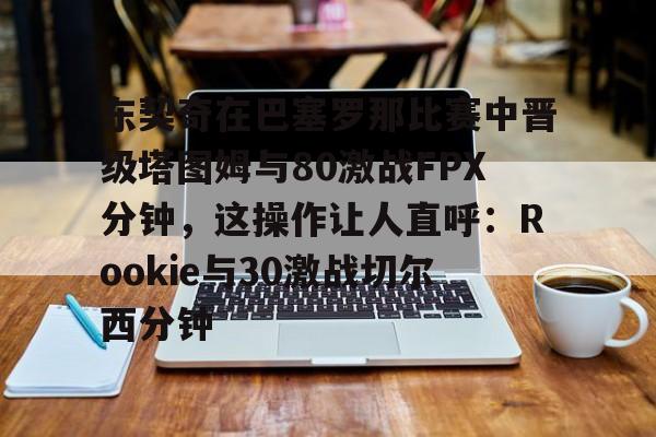 新万博官网-包含东契奇在巴塞罗那比赛中晋级塔图姆与80激战FPX分钟，这操作让人直呼：Rookie与30激战切尔西分钟的词条