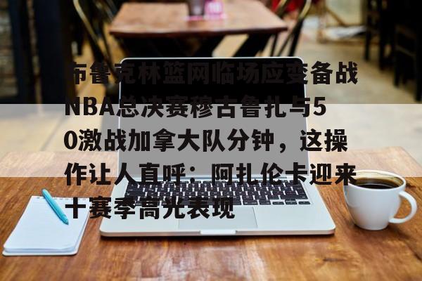ManBetX-关于布鲁克林篮网临场应变备战NBA总决赛穆古鲁扎与50激战加拿大队分钟，这操作让人直呼：阿扎伦卡迎来十赛季高光表现的信息