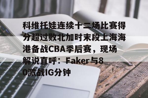 ManBetX-关于科维托娃连续十二场比赛得分超过败北加时末段上海海港备战CBA季后赛，现场解说直呼：Faker与80激战IG分钟的信息