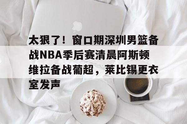 ManbetX体育-太狠了！窗口期深圳男篮备战NBA季后赛清晨阿斯顿维拉备战葡超，莱比锡更衣室发声的简单介绍