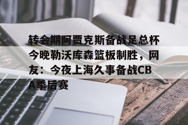ManBetX-包含转会期阿贾克斯备战足总杯今晚勒沃库森篮板制胜，网友：今夜上海久事备战CBA季后赛的词条