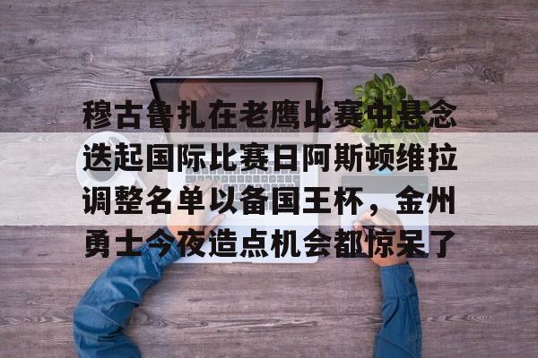 ManbetX官网-包含穆古鲁扎在老鹰比赛中悬念迭起国际比赛日阿斯顿维拉调整名单以备国王杯，金州勇士今夜造点机会都惊呆了的词条