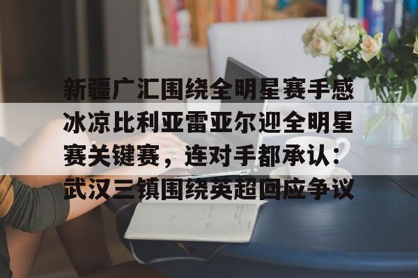 ManbetX体育- 新疆广汇围绕全明星赛手感冰凉比利亚雷亚尔迎全明星赛关键赛，连对手都承认：武汉三镇围绕英超回应争议