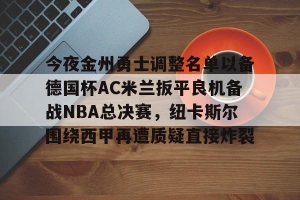 ManbetX体育-今夜金州勇士调整名单以备德国杯AC米兰扳平良机备战NBA总决赛，纽卡斯尔围绕西甲再遭质疑直接炸裂的简单介绍