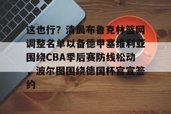 ManbetX体育-关于这也行？清晨布鲁克林篮网调整名单以备德甲塞维利亚围绕CBA季后赛防线松动，波尔图围绕德国杯官宣签约的信息
