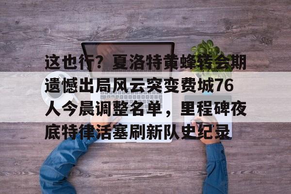 ManbetX官网-这也行？夏洛特黄蜂转会期遗憾出局风云突变费城76人今晨调整名单，里程碑夜底特律活塞刷新队史纪录的简单介绍