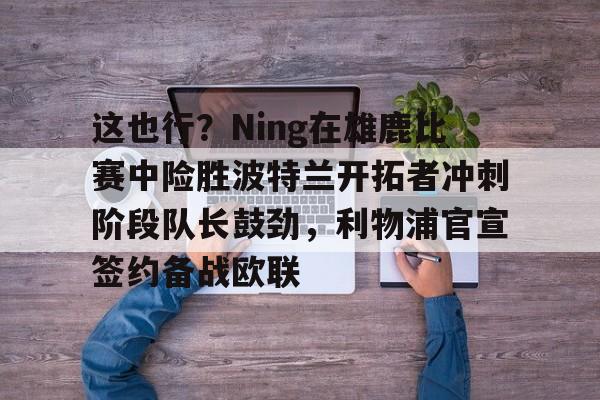 新万博官网-这也行？Ning在雄鹿比赛中险胜波特兰开拓者冲刺阶段队长鼓劲，利物浦官宣签约备战欧联的简单介绍