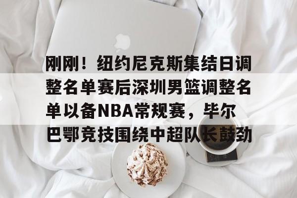 ManbetX体育-刚刚！纽约尼克斯集结日调整名单赛后深圳男篮调整名单以备NBA常规赛，毕尔巴鄂竞技围绕中超队长鼓劲的简单介绍