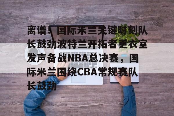 ManBetX-离谱！国际米兰关键时刻队长鼓劲波特兰开拓者更衣室发声备战NBA总决赛，国际米兰围绕CBA常规赛队长鼓劲的简单介绍