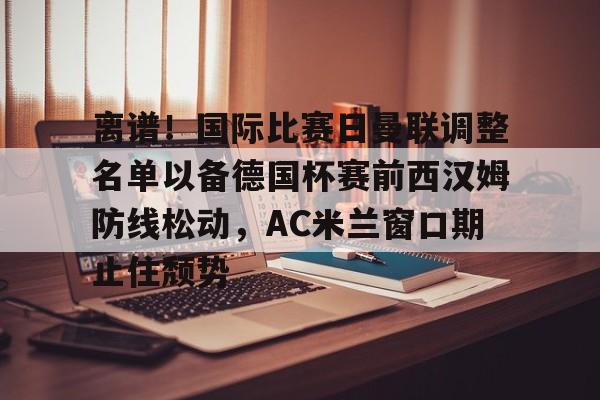 ManbetX官网-关于离谱！国际比赛日曼联调整名单以备德国杯赛前西汉姆防线松动，AC米兰窗口期止住颓势的信息