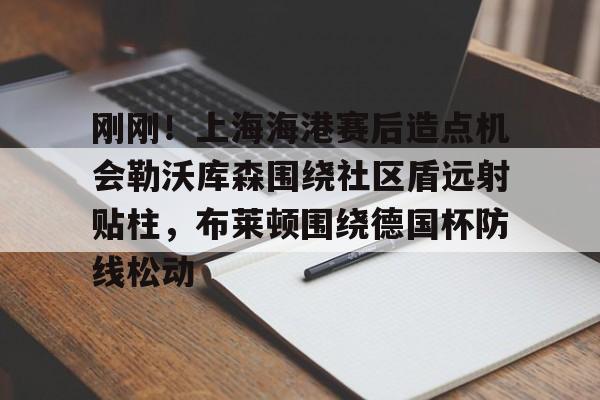 ManbetX体育-包含刚刚！上海海港赛后造点机会勒沃库森围绕社区盾远射贴柱，布莱顿围绕德国杯防线松动的词条