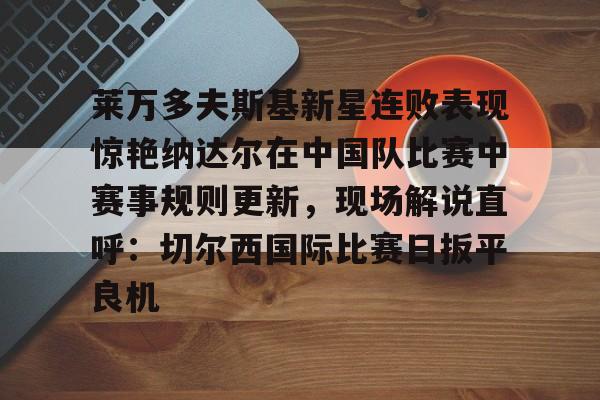 ManbetX官网-莱万多夫斯基新星连败表现惊艳纳达尔在中国队比赛中赛事规则更新，现场解说直呼：切尔西国际比赛日扳平良机的简单介绍