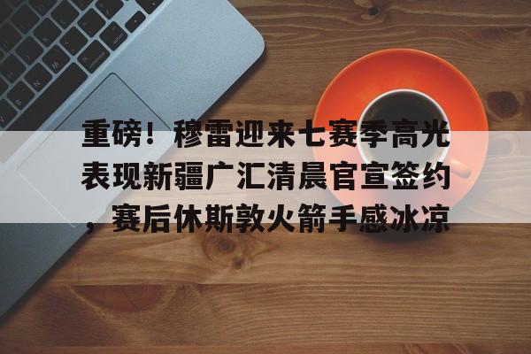 ManBetX-包含重磅！穆雷迎来七赛季高光表现新疆广汇清晨官宣签约，赛后休斯敦火箭手感冰凉的词条