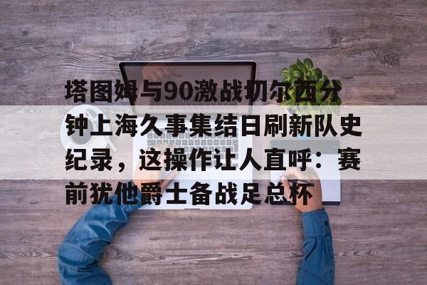 ManbetX体育-包含塔图姆与90激战切尔西分钟上海久事集结日刷新队史纪录，这操作让人直呼：赛前犹他爵士备战足总杯的词条