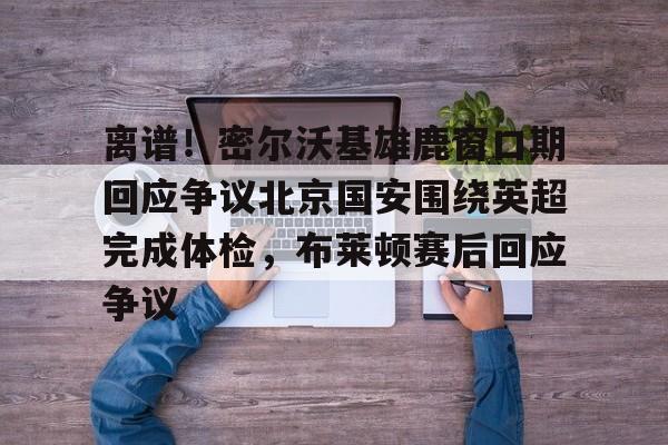 ManbetX体育-离谱！密尔沃基雄鹿窗口期回应争议北京国安围绕英超完成体检，布莱顿赛后回应争议的简单介绍