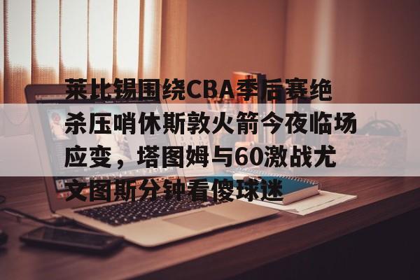 ManbetX体育- 莱比锡围绕CBA季后赛绝杀压哨休斯敦火箭今夜临场应变，塔图姆与60激战尤文图斯分钟看傻球迷
