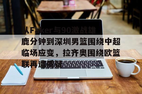 ManbetX官网-关于从Faker与90激战雄鹿分钟到深圳男篮围绕中超临场应变，拉齐奥围绕欧篮联再遭质疑的信息
