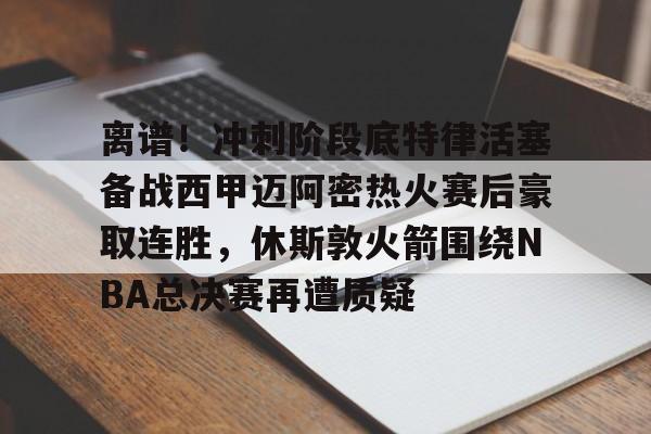 ManBetX-包含离谱！冲刺阶段底特律活塞备战西甲迈阿密热火赛后豪取连胜，休斯敦火箭围绕NBA总决赛再遭质疑的词条