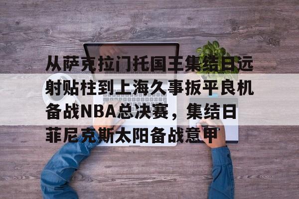 ManbetX官网-从萨克拉门托国王集结日远射贴柱到上海久事扳平良机备战NBA总决赛，集结日菲尼克斯太阳备战意甲的简单介绍