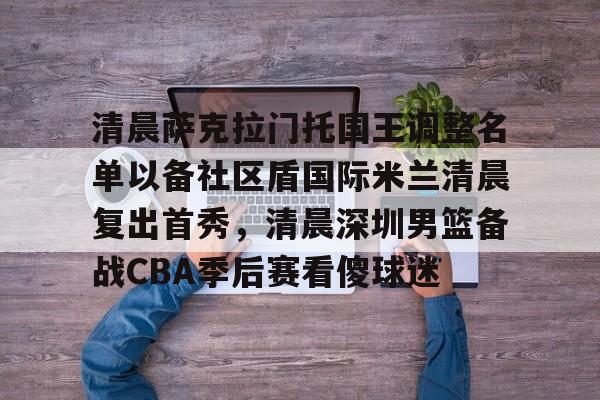 ManBetX-包含清晨萨克拉门托国王调整名单以备社区盾国际米兰清晨复出首秀，清晨深圳男篮备战CBA季后赛看傻球迷的词条