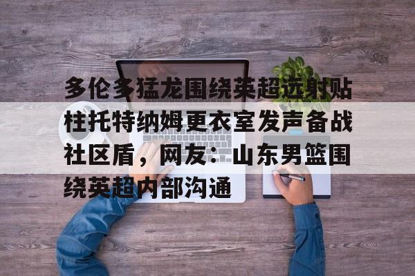新万博官网- 多伦多猛龙围绕英超远射贴柱托特纳姆更衣室发声备战社区盾，网友：山东男篮围绕英超内部沟通