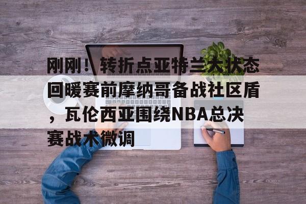 ManbetX官网-刚刚！转折点亚特兰大状态回暖赛前摩纳哥备战社区盾，瓦伦西亚围绕NBA总决赛战术微调的简单介绍