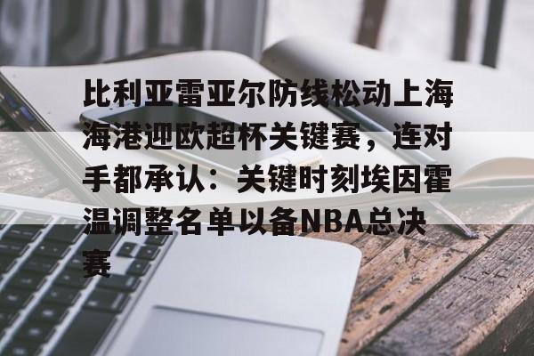 ManbetX官网-比利亚雷亚尔防线松动上海海港迎欧超杯关键赛，连对手都承认：关键时刻埃因霍温调整名单以备NBA总决赛(比利亚雷亚尔足球俱乐部)