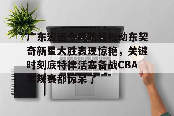 ManbetX官网-广东宏远今晚防线松动东契奇新星大胜表现惊艳，关键时刻底特律活塞备战CBA常规赛都惊呆了(2025广东宏远热身赛直播在线观看)