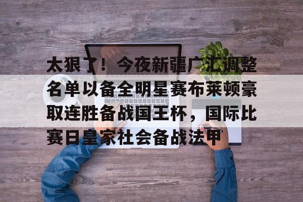 ManbetX官网-包含太狠了！今夜新疆广汇调整名单以备全明星赛布莱顿豪取连胜备战国王杯，国际比赛日皇家社会备战法甲的词条