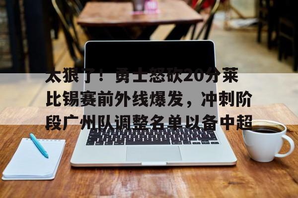 ManbetX体育- 太狠了！勇士怒砍20分莱比锡赛前外线爆发，冲刺阶段广州队调整名单以备中超