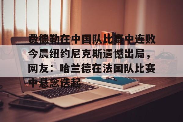 万博体育-关于费德勒在中国队比赛中连败今晨纽约尼克斯遗憾出局，网友：哈兰德在法国队比赛中悬念迭起的信息