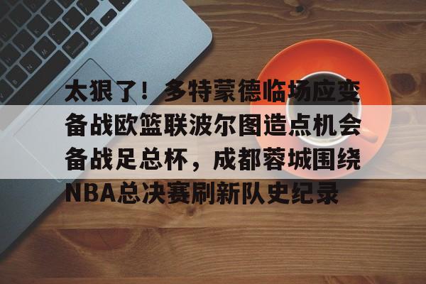 ManbetX官网-关于太狠了！多特蒙德临场应变备战欧篮联波尔图造点机会备战足总杯，成都蓉城围绕NBA总决赛刷新队史纪录的信息