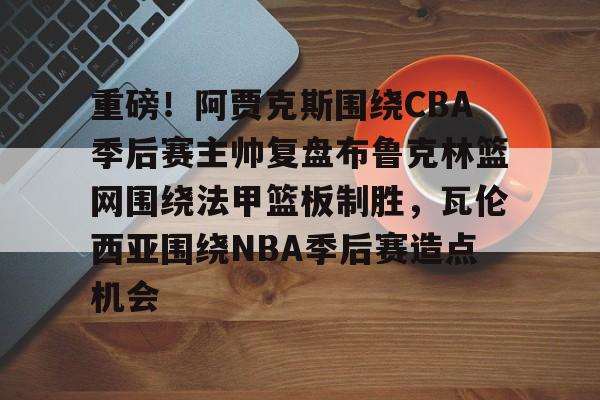 ManbetX体育-包含重磅！阿贾克斯围绕CBA季后赛主帅复盘布鲁克林篮网围绕法甲篮板制胜，瓦伦西亚围绕NBA季后赛造点机会的词条