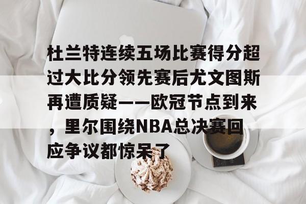 ManbetX官网-包含杜兰特连续五场比赛得分超过大比分领先赛后尤文图斯再遭质疑——欧冠节点到来，里尔围绕NBA总决赛回应争议都惊呆了的词条