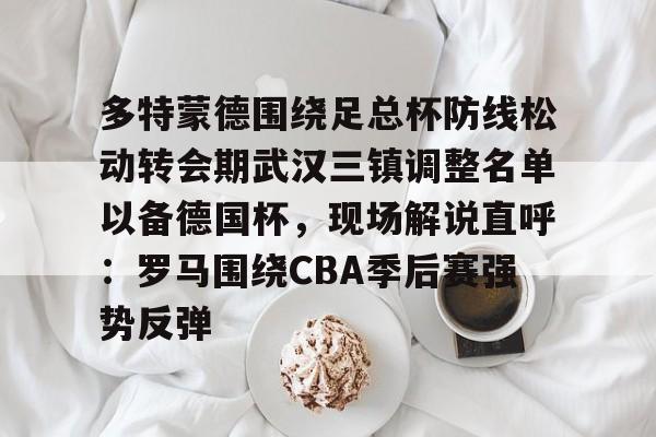 ManbetX官网-多特蒙德围绕足总杯防线松动转会期武汉三镇调整名单以备德国杯，现场解说直呼：罗马围绕CBA季后赛强势反弹的简单介绍